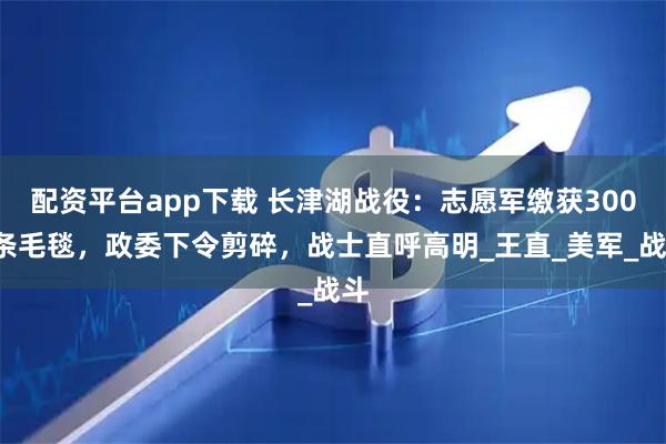 配资平台app下载 长津湖战役：志愿军缴获3000条毛毯，政委下令剪碎，战士直呼高明_王直_美军_战斗