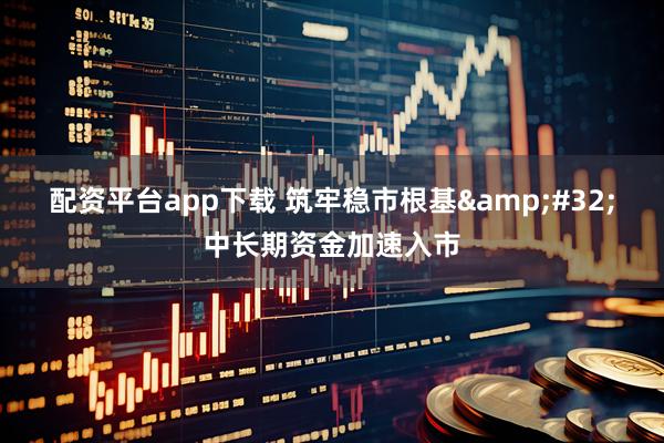 配资平台app下载 筑牢稳市根基 中长期资金加速入市