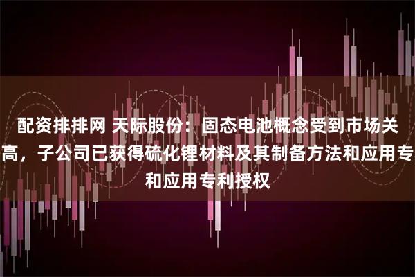 配资排排网 天际股份：固态电池概念受到市场关注度较高，子公司已获得硫化锂材料及其制备方法和应用专利授权