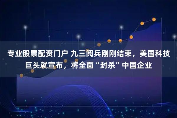 专业股票配资门户 九三阅兵刚刚结束，美国科技巨头就宣布，将全面“封杀”中国企业