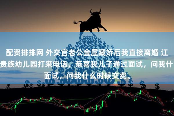 配资排排网 外交官老公金屋藏娇后我直接离婚 江屿川顾云舒 贵族幼儿园打来电话，恭喜我儿子通过面试，问我什么时候交费。