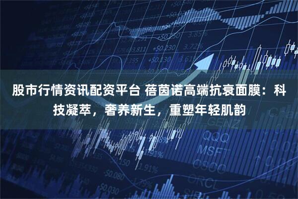 股市行情资讯配资平台 蓓茵诺高端抗衰面膜：科技凝萃，奢养新生，重塑年轻肌韵